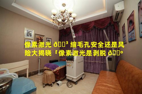 像素激光 🐳 缩毛孔安全还是风险大揭晓「像素激光是剥脱 🐺 的还是非剥脱的」